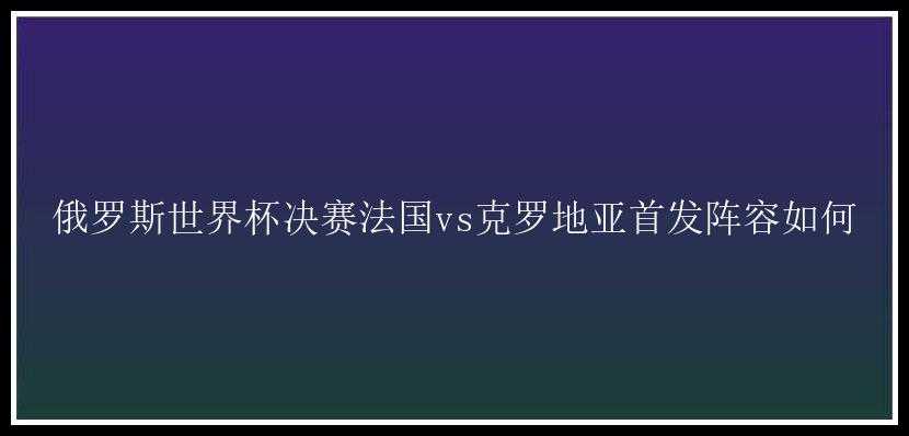 俄罗斯世界杯决赛法国vs克罗地亚首发阵容如何