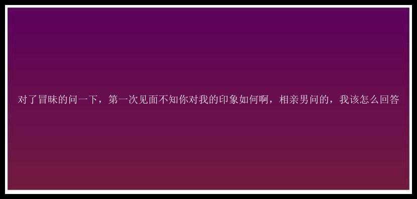 对了冒昧的问一下，第一次见面不知你对我的印象如何啊，相亲男问的，我该怎么回答