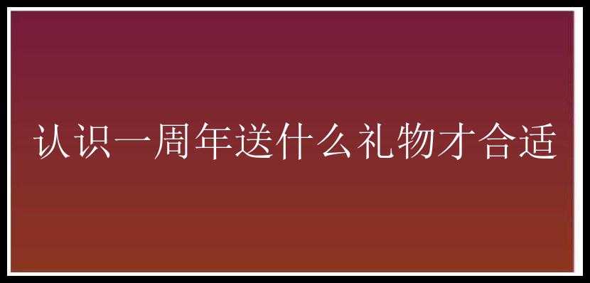 认识一周年送什么礼物才合适