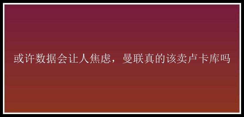 或许数据会让人焦虑，曼联真的该卖卢卡库吗