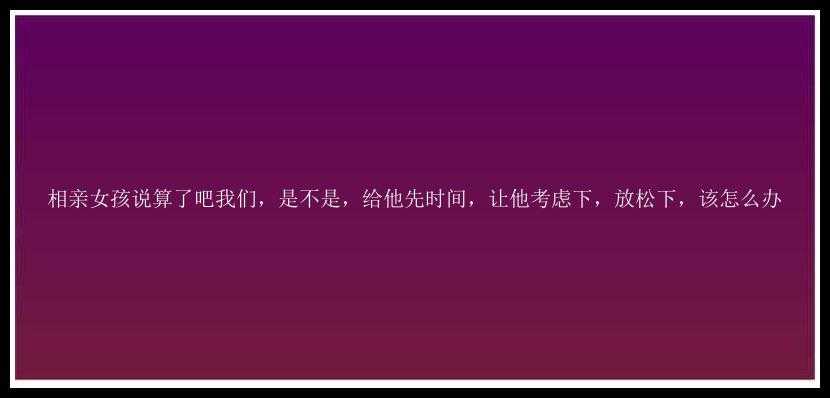 相亲女孩说算了吧我们，是不是，给他先时间，让他考虑下，放松下，该怎么办