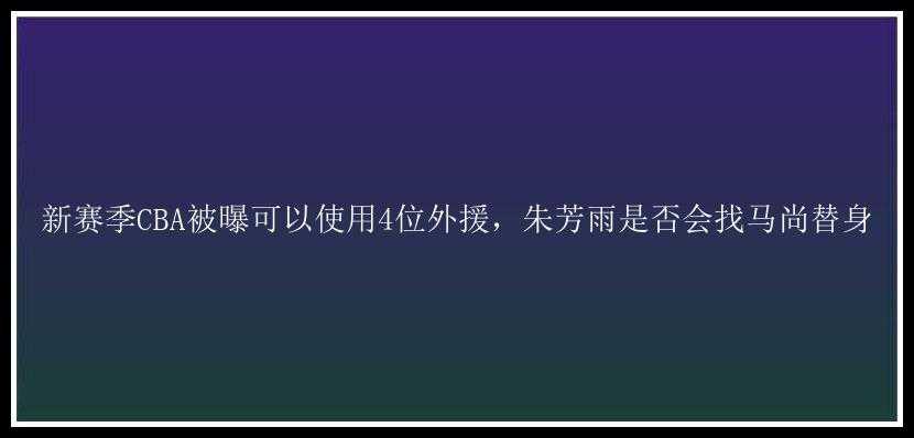 新赛季CBA被曝可以使用4位外援，朱芳雨是否会找马尚替身