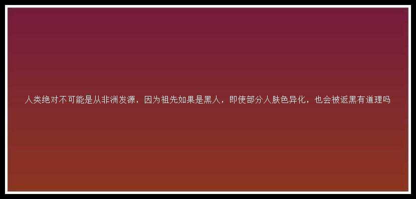 人类绝对不可能是从非洲发源，因为祖先如果是黑人，即使部分人肤色异化，也会被返黑有道理吗