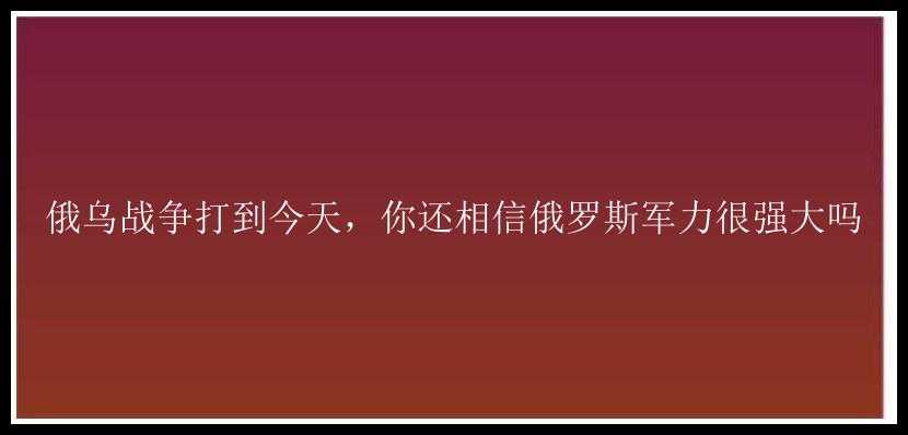 俄乌战争打到今天，你还相信俄罗斯军力很强大吗