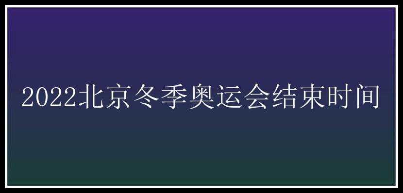 2022北京冬季奥运会结束时间