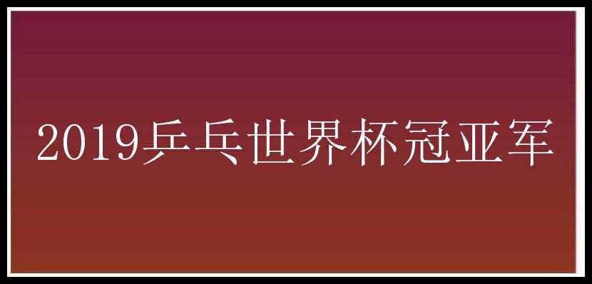 2019乒乓世界杯冠亚军