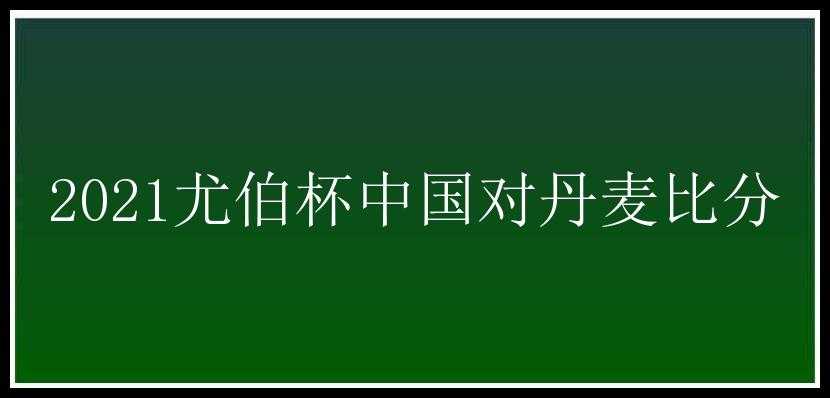 2021尤伯杯中国对丹麦比分