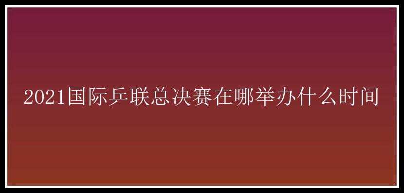 2021国际乒联总决赛在哪举办什么时间