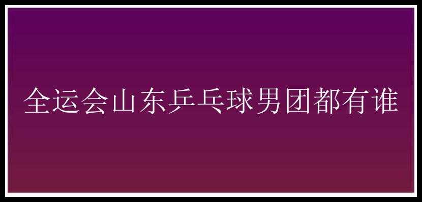 全运会山东乒乓球男团都有谁