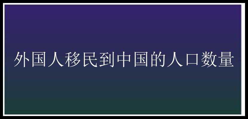 外国人移民到中国的人口数量