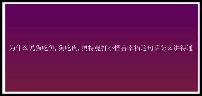 为什么说猫吃鱼,狗吃肉,奥特曼打小怪兽幸福这句话怎么讲得通