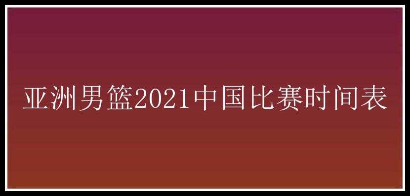 亚洲男篮2021中国比赛时间表