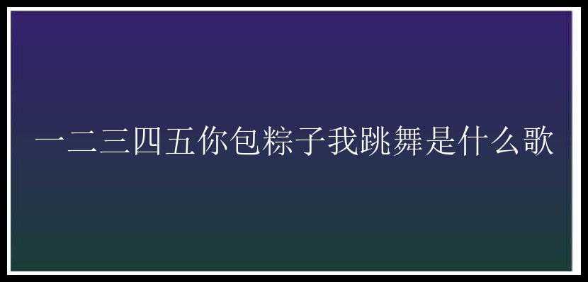 一二三四五你包粽子我跳舞是什么歌