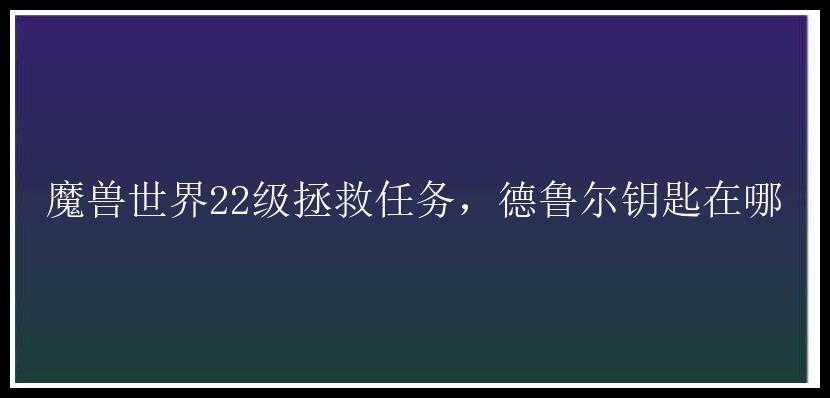 魔兽世界22级拯救任务，德鲁尔钥匙在哪