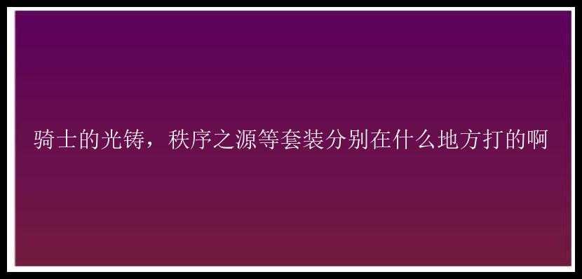 骑士的光铸，秩序之源等套装分别在什么地方打的啊