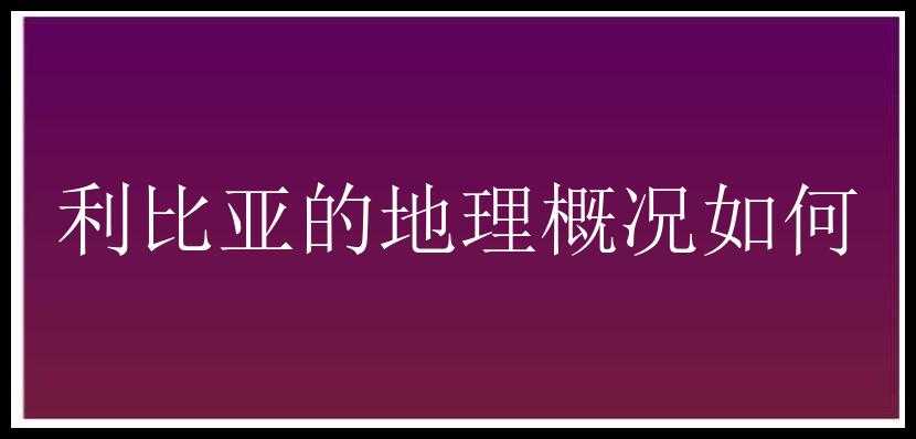 利比亚的地理概况如何