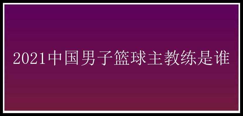 2021中国男子篮球主教练是谁