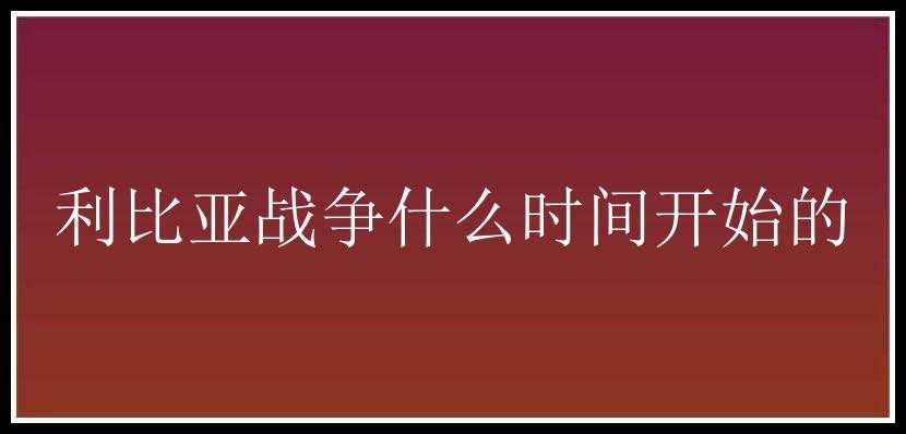 利比亚战争什么时间开始的