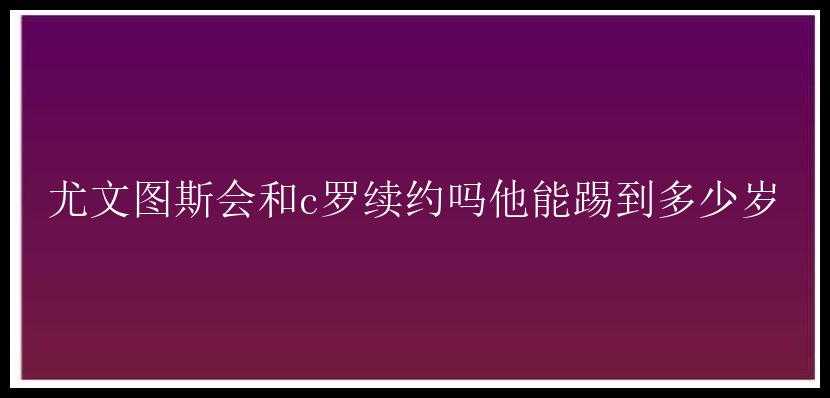 尤文图斯会和c罗续约吗他能踢到多少岁