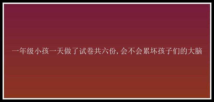 一年级小孩一天做了试卷共六份,会不会累坏孩子们的大脑