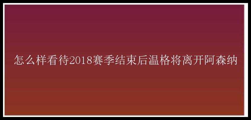 怎么样看待2018赛季结束后温格将离开阿森纳