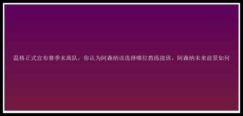 温格正式宣布赛季末离队，你认为阿森纳该选择哪位教练接班，阿森纳未来前景如何