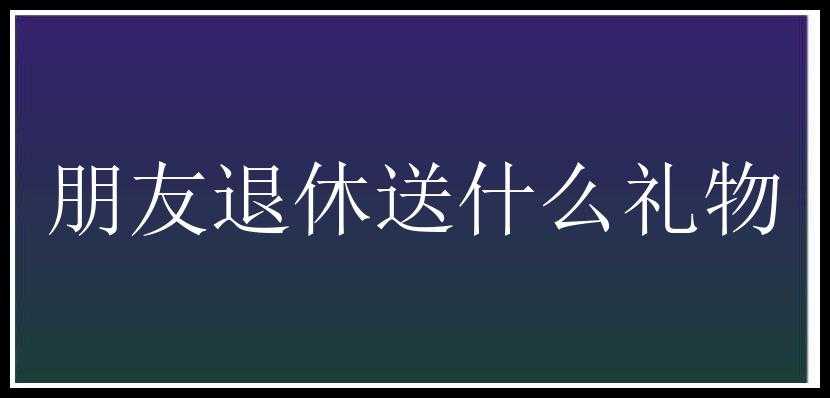 朋友退休送什么礼物