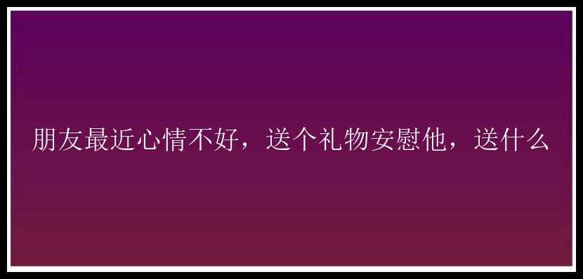 朋友最近心情不好，送个礼物安慰他，送什么