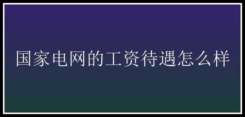 国家电网的工资待遇怎么样