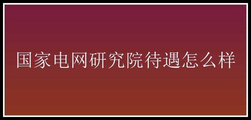 国家电网研究院待遇怎么样