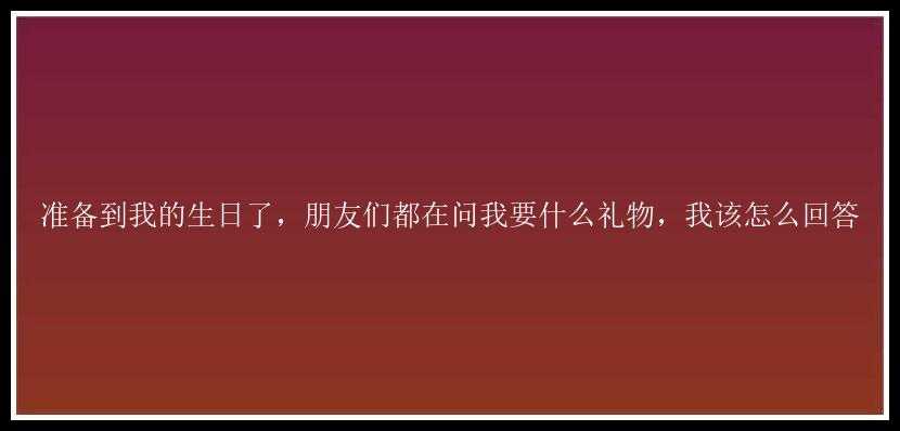 准备到我的生日了，朋友们都在问我要什么礼物，我该怎么回答