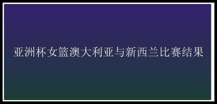 亚洲杯女篮澳大利亚与新西兰比赛结果