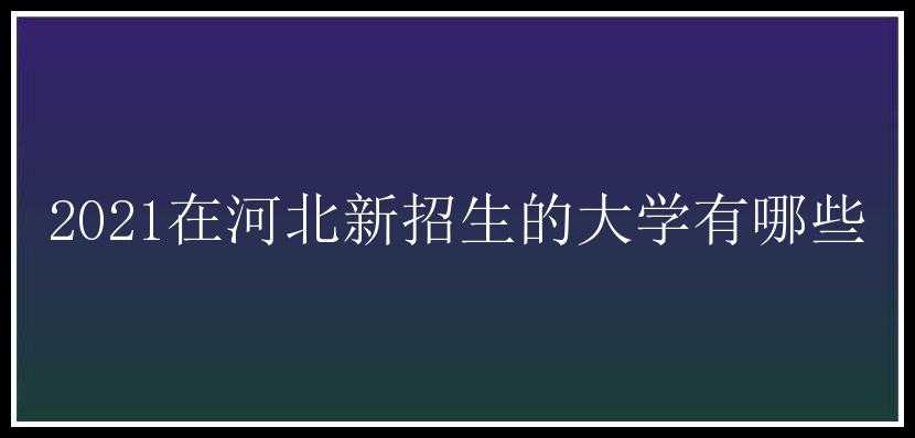 2021在河北新招生的大学有哪些