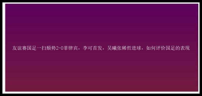 友谊赛国足一扫颓势2-0菲律宾，李可首发，吴曦张稀哲进球，如何评价国足的表现