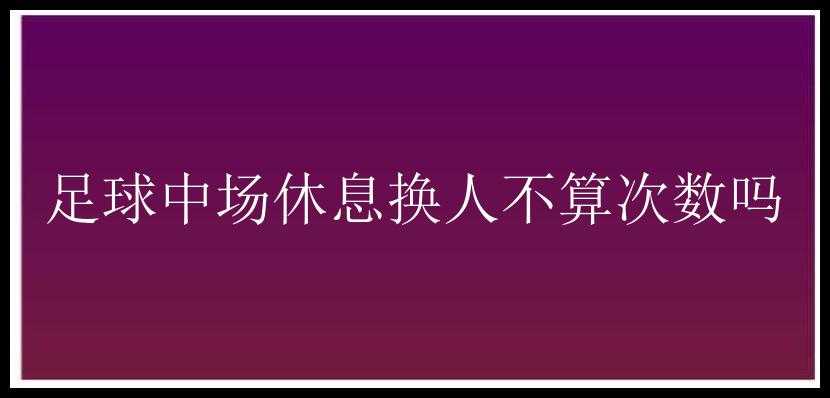 足球中场休息换人不算次数吗