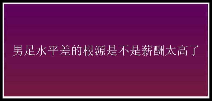 男足水平差的根源是不是薪酬太高了