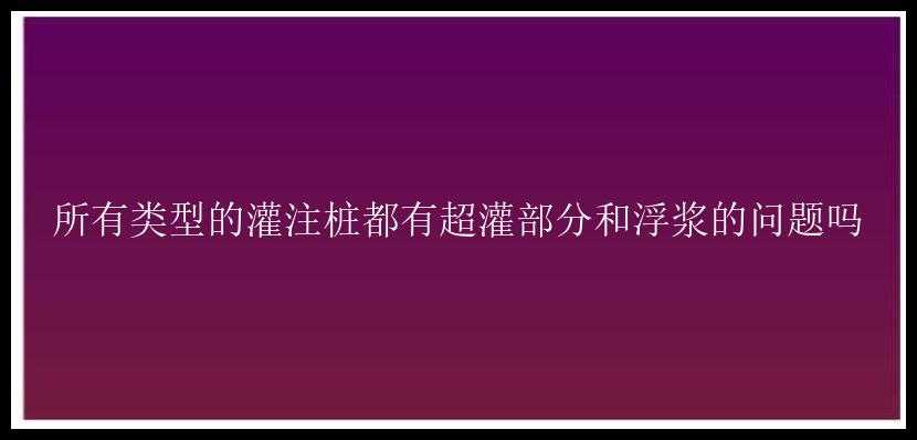 所有类型的灌注桩都有超灌部分和浮浆的问题吗