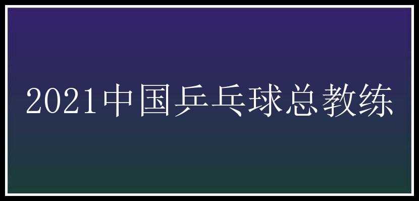 2021中国乒乓球总教练