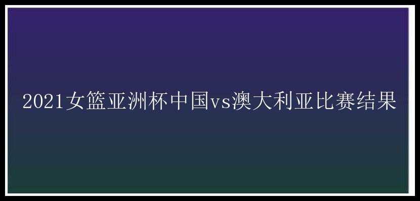 2021女篮亚洲杯中国vs澳大利亚比赛结果