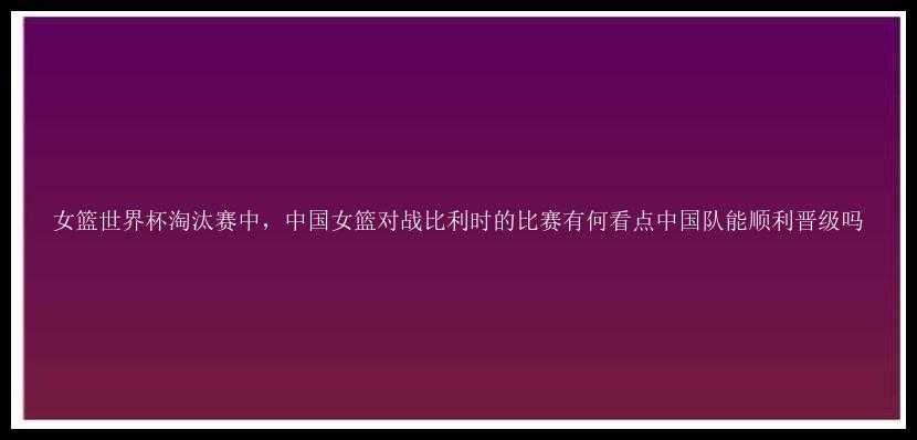 女篮世界杯淘汰赛中，中国女篮对战比利时的比赛有何看点中国队能顺利晋级吗