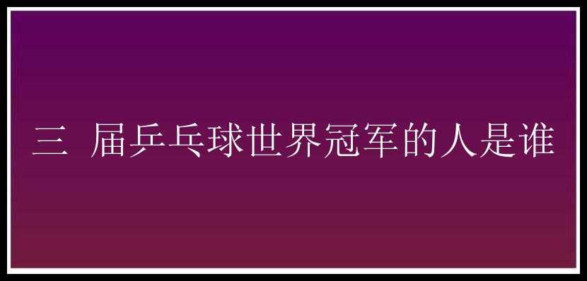 三 届乒乓球世界冠军的人是谁