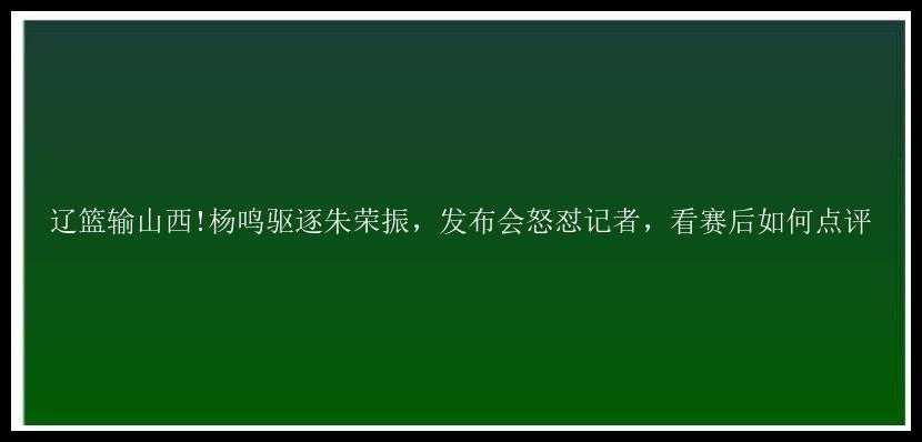 辽篮输山西!杨鸣驱逐朱荣振，发布会怒怼记者，看赛后如何点评