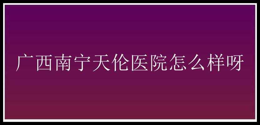 广西南宁天伦医院怎么样呀