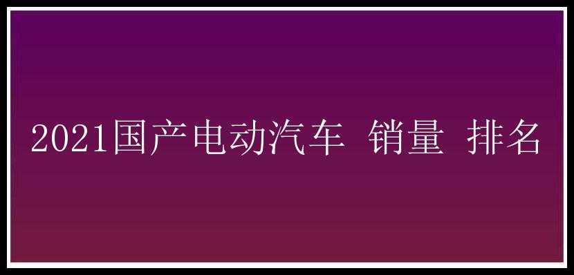 2021国产电动汽车 销量 排名