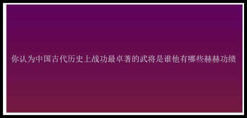 你认为中国古代历史上战功最卓著的武将是谁他有哪些赫赫功绩