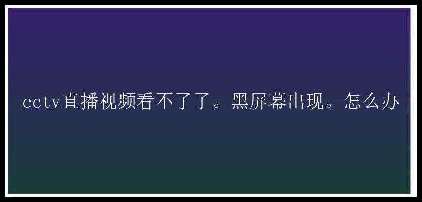 cctv直播视频看不了了。黑屏幕出现。怎么办