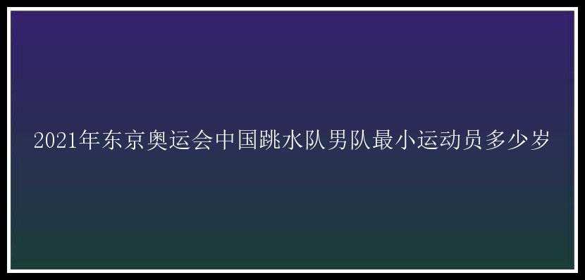 2021年东京奥运会中国跳水队男队最小运动员多少岁