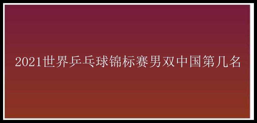 2021世界乒乓球锦标赛男双中国第几名