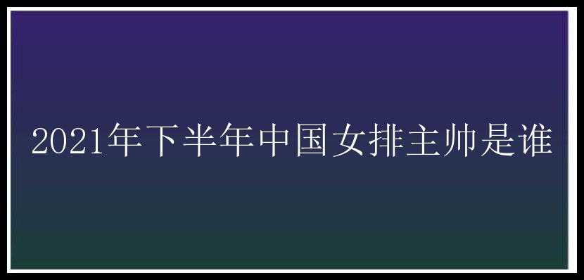 2021年下半年中国女排主帅是谁