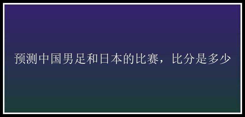 预测中国男足和日本的比赛，比分是多少